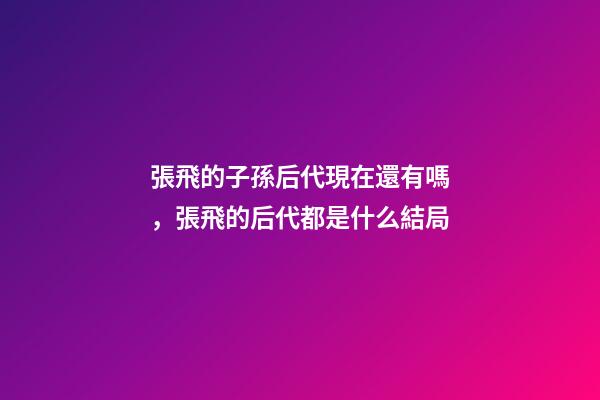 張飛的子孫后代現在還有嗎，張飛的后代都是什么結局